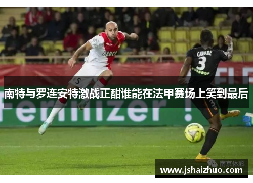 南特与罗连安特激战正酣谁能在法甲赛场上笑到最后