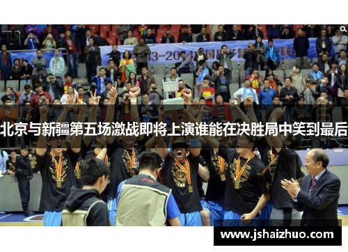 北京与新疆第五场激战即将上演谁能在决胜局中笑到最后